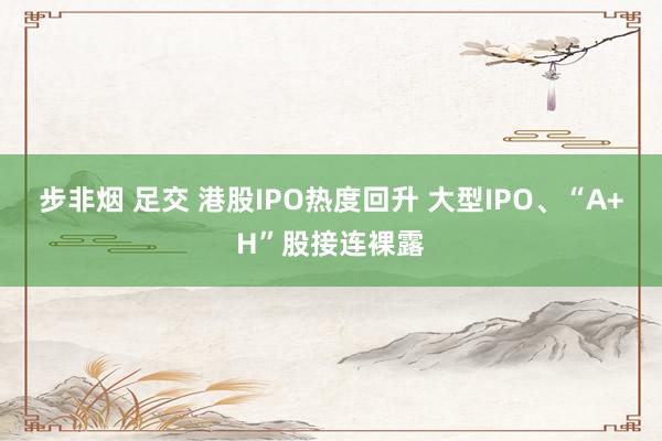 步非烟 足交 港股IPO热度回升 大型IPO、“A+H”股接连裸露