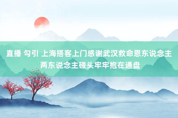直播 勾引 上海搭客上门感谢武汉救命恩东说念主 两东说念主碰头牢牢抱在通盘