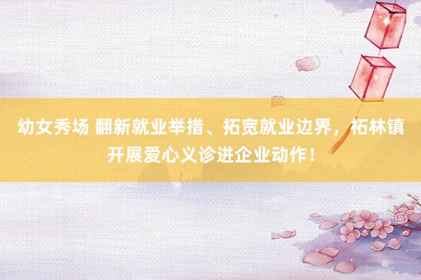 幼女秀场 翻新就业举措、拓宽就业边界，柘林镇开展爱心义诊进企业动作！