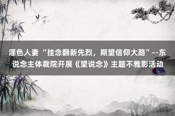 淫色人妻 “挂念翻新先烈，期望信仰大路”--东说念主体裁院开展《望说念》主题不雅影活动