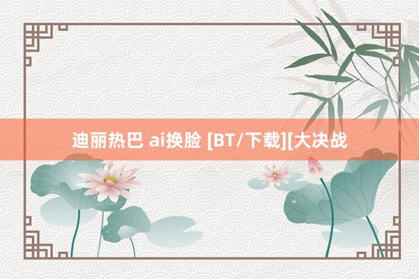 迪丽热巴 ai换脸 [BT/下载][大决战