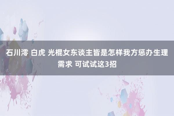 石川澪 白虎 光棍女东谈主皆是怎样我方惩办生理需求 可试试这3招