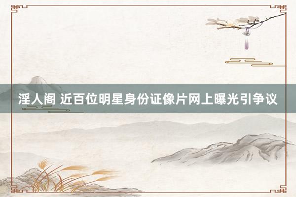 淫人阁 近百位明星身份证像片网上曝光引争议