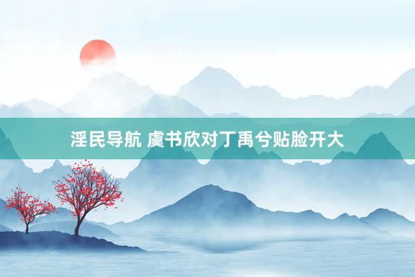 淫民导航 虞书欣对丁禹兮贴脸开大