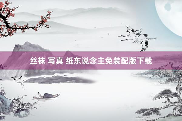 丝袜 写真 纸东说念主免装配版下载
