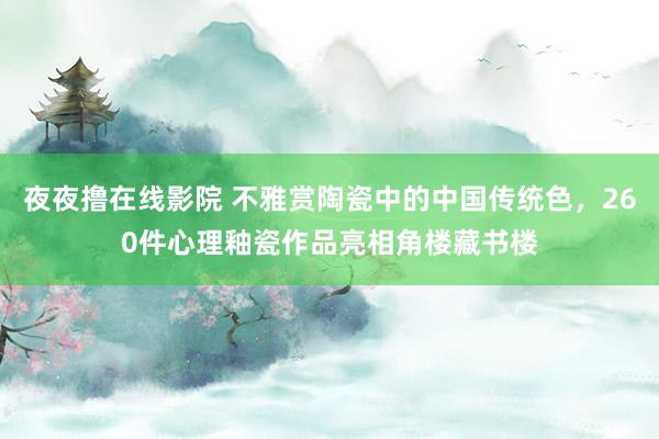 夜夜撸在线影院 不雅赏陶瓷中的中国传统色，260件心理釉瓷作品亮相角楼藏书楼