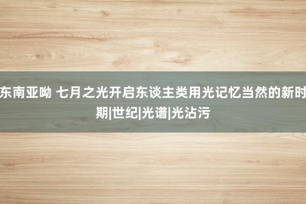 东南亚呦 七月之光开启东谈主类用光记忆当然的新时期|世纪|光谱|光沾污