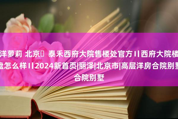 洋萝莉 北京➢泰禾西府大院售楼处官方〢西府大院楼盘怎么样〢2024新首页|丽泽|北京市|高层洋房合院别墅