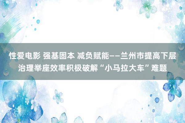 性爱电影 强基固本 减负赋能——兰州市提高下层治理举座效率积极破解“小马拉大车”难题