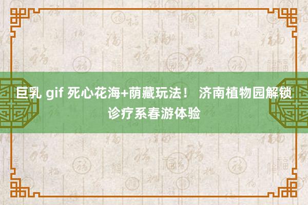 巨乳 gif 死心花海+荫藏玩法！ 济南植物园解锁诊疗系春游体验