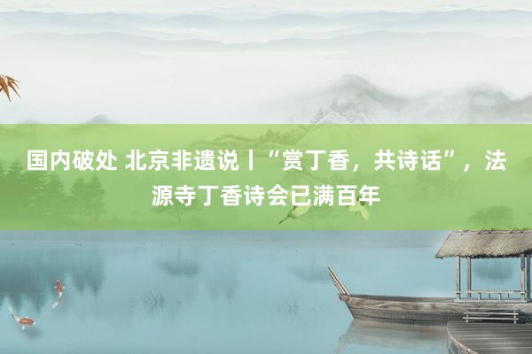 国内破处 北京非遗说丨“赏丁香，共诗话”，法源寺丁香诗会已满百年