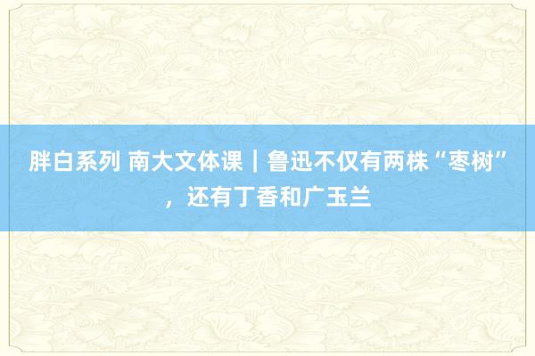胖白系列 南大文体课｜鲁迅不仅有两株“枣树”，还有丁香和广玉兰