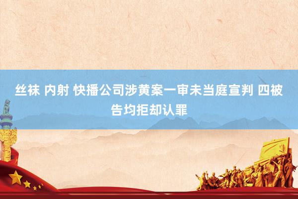 丝袜 内射 快播公司涉黄案一审未当庭宣判 四被告均拒却认罪