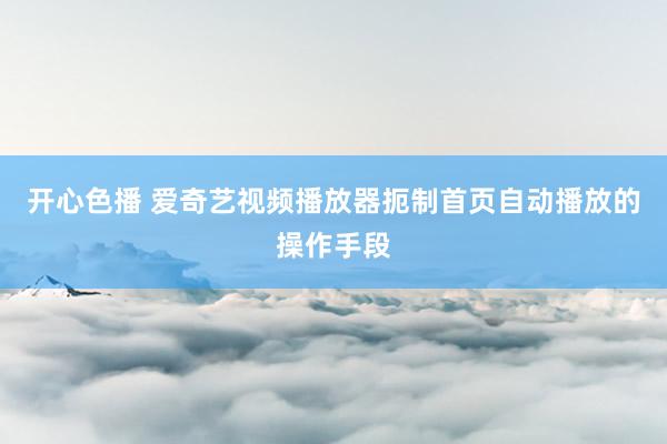 开心色播 爱奇艺视频播放器扼制首页自动播放的操作手段