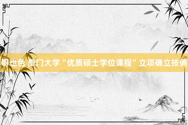哥也色 厦门大学“优质硕士学位课程”立项确立技俩