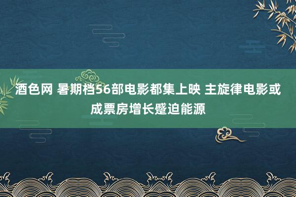 酒色网 暑期档56部电影都集上映 主旋律电影或成票房增长蹙迫能源