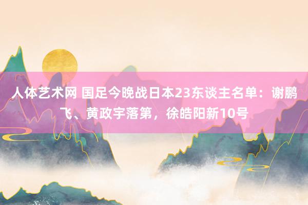 人体艺术网 国足今晚战日本23东谈主名单：谢鹏飞、黄政宇落第，徐皓阳新10号