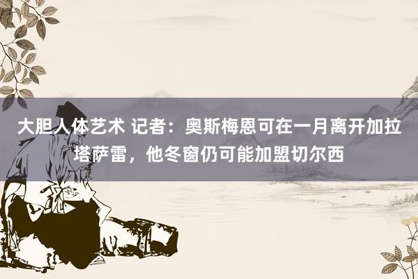 大胆人体艺术 记者：奥斯梅恩可在一月离开加拉塔萨雷，他冬窗仍可能加盟切尔西