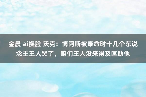 金晨 ai换脸 沃克：博阿斯被奉命时十几个东说念主王人哭了，咱们王人没来得及匡助他