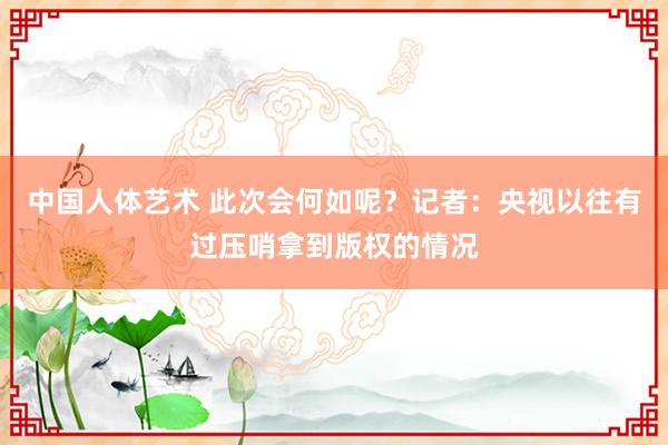 中国人体艺术 此次会何如呢？记者：央视以往有过压哨拿到版权的情况