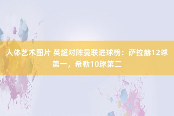 人体艺术图片 英超对阵曼联进球榜：萨拉赫12球第一，希勒10球第二
