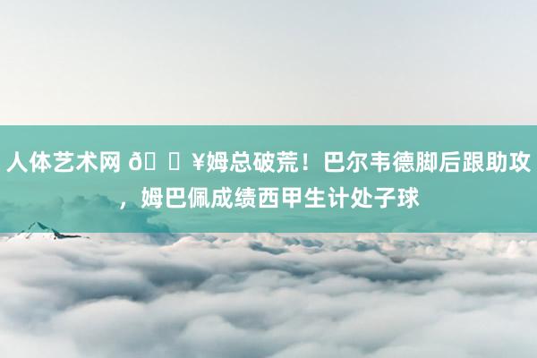 人体艺术网 🔥姆总破荒！巴尔韦德脚后跟助攻，姆巴佩成绩西甲生计处子球