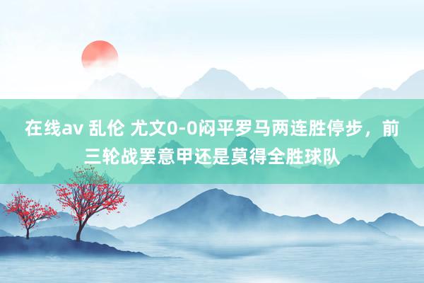 在线av 乱伦 尤文0-0闷平罗马两连胜停步，前三轮战罢意甲还是莫得全胜球队