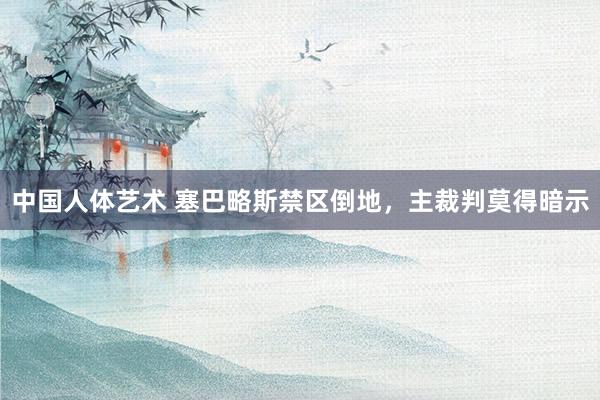 中国人体艺术 塞巴略斯禁区倒地，主裁判莫得暗示