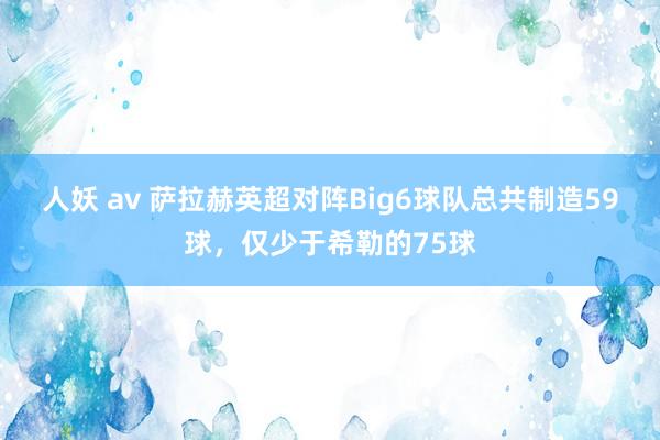 人妖 av 萨拉赫英超对阵Big6球队总共制造59球，仅少于希勒的75球