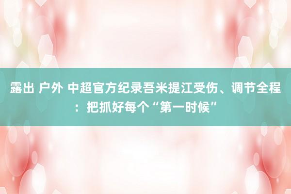 露出 户外 中超官方纪录吾米提江受伤、调节全程：把抓好每个“第一时候”