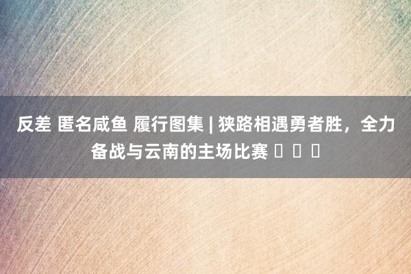 反差 匿名咸鱼 履行图集 | 狭路相遇勇者胜，全力备战与云南的主场比赛 ​​​