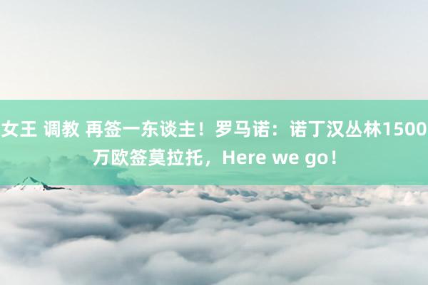 女王 调教 再签一东谈主！罗马诺：诺丁汉丛林1500万欧签莫拉托，Here we go！