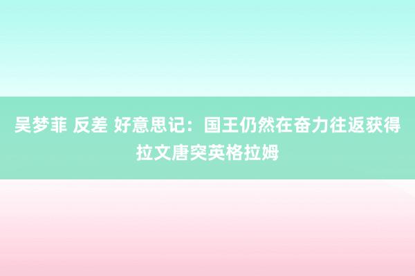 吴梦菲 反差 好意思记：国王仍然在奋力往返获得拉文唐突英格拉姆