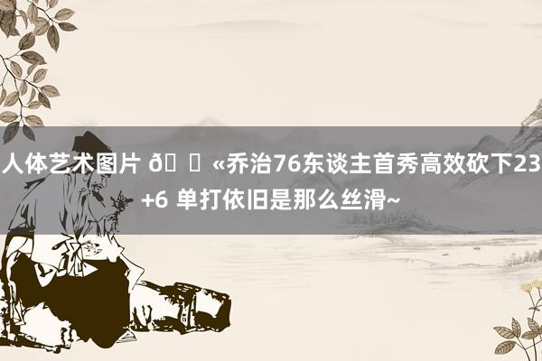 人体艺术图片 🍫乔治76东谈主首秀高效砍下23+6 单打依旧是那么丝滑~