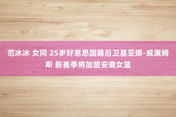 范冰冰 女同 25岁好意思国籍后卫基亚娜-威廉姆斯 新赛季将加盟安徽女篮