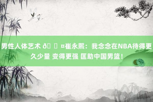 男性人体艺术 😤崔永熙：我念念在NBA待得更久少量 变得更强 匡助中国男篮！