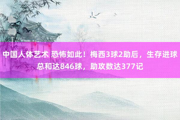 中国人体艺术 恐怖如此！梅西3球2助后，生存进球总和达846球，助攻数达377记