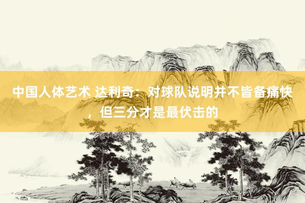 中国人体艺术 达利奇：对球队说明并不皆备痛快，但三分才是最伏击的