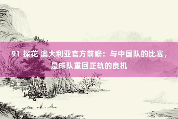 91 探花 澳大利亚官方前瞻：与中国队的比赛，是球队重回正轨的良机