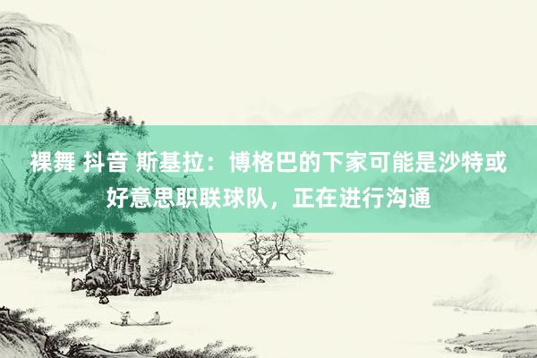 裸舞 抖音 斯基拉：博格巴的下家可能是沙特或好意思职联球队，正在进行沟通