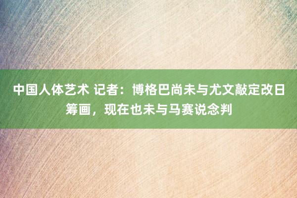 中国人体艺术 记者：博格巴尚未与尤文敲定改日筹画，现在也未与马赛说念判