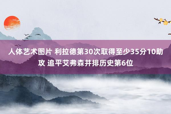 人体艺术图片 利拉德第30次取得至少35分10助攻 追平艾弗森并排历史第6位