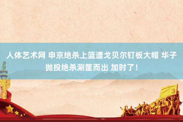 人体艺术网 申京绝杀上篮遭戈贝尔钉板大帽 华子抛投绝杀涮筐而出 加时了！