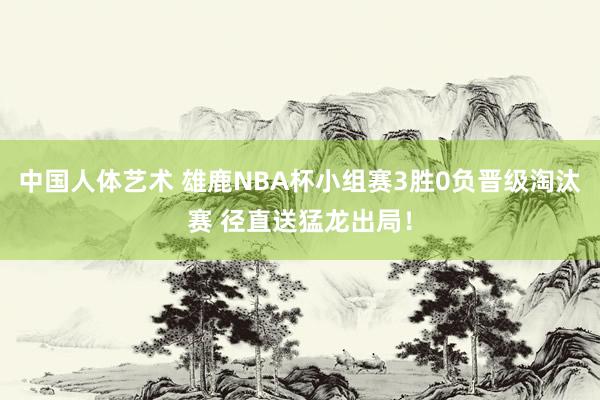中国人体艺术 雄鹿NBA杯小组赛3胜0负晋级淘汰赛 径直送猛龙出局！