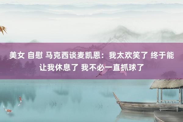美女 自慰 马克西谈麦凯恩：我太欢笑了 终于能让我休息了 我不必一直抓球了