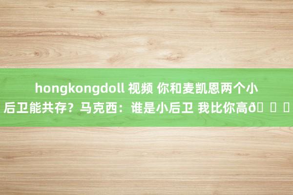 hongkongdoll 视频 你和麦凯恩两个小后卫能共存？马克西：谁是小后卫 我比你高😂