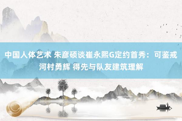 中国人体艺术 朱彦硕谈崔永熙G定约首秀：可鉴戒河村勇辉 得先与队友建筑理解