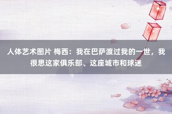 人体艺术图片 梅西：我在巴萨渡过我的一世，我很思这家俱乐部、这座城市和球迷