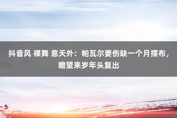 抖音风 裸舞 意天外：帕瓦尔要伤缺一个月摆布，瞻望来岁年头复出