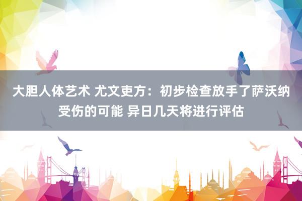 大胆人体艺术 尤文吏方：初步检查放手了萨沃纳受伤的可能 异日几天将进行评估